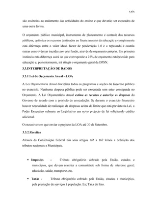 xxix
são essências ao andamento das actividades do ensino e que deverão ser custeados de
uma outra forma.
O orçamento público municipal, instrumento de planeamento e controle dos recursos
públicos, optimiza os recursos destinados ao financiamento da educação e complementa
esta diferença entre o valor ideal, factor de ponderação 1,0 e o repassado e custeia
outras controvérsias trazidas por este fundo, através de orçamento próprio. Em primeira
instância esta diferença sairá do que corresponde a 25% de orçamento estabelecido para
educação e, posteriormente, irá atingir o orçamento geral da DPSN.
3.3.INTERPRETAÇÃO DE DADOS
3.3.1.Lei de Orçamento Anual – LOA
A Lei Orçamentária Anual disciplina todos os programas e acções do Governo público
no exercício. Nenhuma despesa pública pode ser executada sem estar consignada no
Orçamento. A Lei Orçamentária Anual estima as receitas e autoriza as despesas do
Governo de acordo com a previsão de arrecadação. Se durante o exercício financeiro
houver necessidade de realização de despesas acima do limite que está previsto na Lei, o
Poder Executivo submete ao Legislativo um novo projecto de lei solicitando crédito
adicional.
O executivo tem que enviar o projecto da LOA até 30 de Setembro.
3.3.2.Receitas
Através da Constituição Federal nos seus artigos 145 a 162 temos a definição dos
tributos nacionais e Municipais.
 Impostos - Tributo obrigatório cobrado pela União, estados e
municípios, que devem reverter a comunidade sob forma de interesse geral;
educação, saúde, transporte, etc.
 Taxas - Tributo obrigatório cobrado pela União, estados e municípios,
pela prestação de serviços á população. Ex; Taxa do lixo.
 