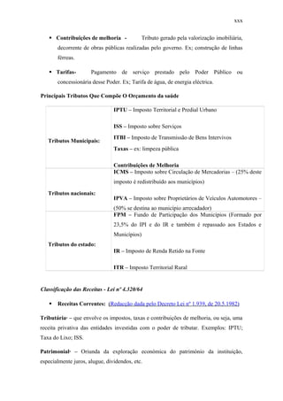 xxx
 Contribuições de melhoria - Tributo gerado pela valorização imobiliária,
decorrente de obras públicas realizadas pelo governo. Ex; construção de linhas
férreas.
 Tarifas- Pagamento de serviço prestado pelo Poder Público ou
concessionária desse Poder. Ex; Tarifa de água, de energia eléctrica.
Principais Tributos Que Compõe O Orçamento da saúde
Tributos Municipais:
IPTU – Imposto Territorial e Predial Urbano
ISS – Imposto sobre Serviços
ITBI – Imposto de Transmissão de Bens Intervivos
Taxas – ex: limpeza pública
Contribuições de Melhoria
Tributos nacionais:
ICMS – Imposto sobre Circulação de Mercadorias – (25% deste
imposto é redistribuído aos municípios)
IPVA – Imposto sobre Proprietários de Veículos Automotores –
(50% se destina ao município arrecadador)
Tributos do estado:
FPM – Fundo de Participação dos Municípios (Formado por
23,5% do IPI e do IR e também é repassado aos Estados e
Municípios)
IR – Imposto de Renda Retido na Fonte
ITR – Imposto Territorial Rural
Classificação das Receitas - Lei nº 4.320/64
 Receitas Correntes: (Redacção dada pelo Decreto Lei nº 1.939, de 20.5.1982)
Tributária· – que envolve os impostos, taxas e contribuições de melhoria, ou seja, uma
receita privativa das entidades investidas com o poder de tributar. Exemplos: IPTU;
Taxa do Lixo; ISS.
Patrimonial· – Oriunda da exploração económica do património da instituição,
especialmente juros, alugue, dividendos, etc.
 