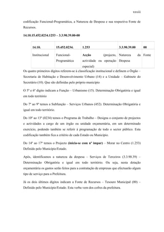 xxxiii
codificação Funcional-Programática, a Natureza de Despesa e sua respectiva Fonte de
Recursos.
14.10.15.452.0234.1253 – 3.3.90.39.00-00
14.10. 15.452.0234. 1.253 3.3.90.39.00 00
Institucional Funcional-
Programática
Acção (projecto,
actividade ou operação
especial)
Natureza da
Despesa
Fonte
Os quatro primeiros dígitos referem-se à classificação institucional e definem o Órgão –
Secretaria de Habitação e Desenvolvimento Urbano (14) e a Unidade – Gabinete do
Secretário (10). Que são definidas pelo próprio município
O 5º e 6º dígito indicam a Função – Urbanismo (15). Determinação Obrigatória e igual
em todo território
Do 7º ao 9º temos a Subfunção – Serviços Urbanos (452). Determinação Obrigatória e
igual em todo território.
Do 10º ao 13º (0234) temos o Programa de Trabalho – Designa o conjunto de projectos
e actividades a cargo de um órgão ou unidade orçamentária, em um determinado
exercício, podendo também se referir à programação de todo o sector público. Esta
codificação também fica a critério de cada Estado ou Município.
Do 14º ao 17º temos o Projecto (inicia-se com nº impar) – Morar no Centro (1.253)
Definido pelo Município/Estado.
Após, identificamos a natureza da despesa – Serviços de Terceiros (3.3.90.39) –
Determinação Obrigatória e igual em todo território. Ou seja, nesta dotação
orçamentária os gastos serão feitos para a contratação de empresas que efectuarão algum
tipo de serviço para a Prefeitura.
Já os dois últimos dígitos indicam a Fonte de Recursos – Tesouro Municipal (00) –
Definido pelo Município/Estado. Esta verba vem dos cofres da prefeitura.
 