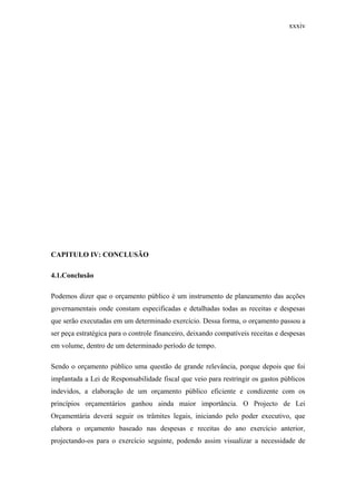 xxxiv
CAPITULO IV: CONCLUSÃO
4.1.Conclusão
Podemos dizer que o orçamento público é um instrumento de planeamento das acções
governamentais onde constam especificadas e detalhadas todas as receitas e despesas
que serão executadas em um determinado exercício. Dessa forma, o orçamento passou a
ser peça estratégica para o controle financeiro, deixando compatíveis receitas e despesas
em volume, dentro de um determinado período de tempo.
Sendo o orçamento público uma questão de grande relevância, porque depois que foi
implantada a Lei de Responsabilidade fiscal que veio para restringir os gastos públicos
indevidos, a elaboração de um orçamento público eficiente e condizente com os
princípios orçamentários ganhou ainda maior importância. O Projecto de Lei
Orçamentária deverá seguir os trâmites legais, iniciando pelo poder executivo, que
elabora o orçamento baseado nas despesas e receitas do ano exercício anterior,
projectando-os para o exercício seguinte, podendo assim visualizar a necessidade de
 