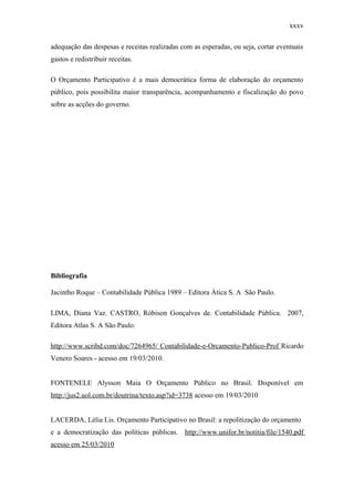 xxxv
adequação das despesas e receitas realizadas com as esperadas, ou seja, cortar eventuais
gastos e redistribuir receitas.
O Orçamento Participativo é a mais democrática forma de elaboração do orçamento
público, pois possibilita maior transparência, acompanhamento e fiscalização do povo
sobre as acções do governo.
Bibliografia
Jacintho Roque – Contabilidade Pública 1989 – Editora Ática S. A São Paulo.
LIMA, Diana Vaz. CASTRO, Róbison Gonçalves de. Contabilidade Pública. 2007,
Editora Atlas S. A São Paulo.
http://www.scribd.com/doc/7264965/ Contabilidade-e-Orcamento-Publico-Prof Ricardo
Venero Soares - acesso em 19/03/2010.
FONTENELE Alysson Maia O Orçamento Público no Brasil. Disponível em
http://jus2.uol.com.br/doutrina/texto.asp?id=3738 acesso em 19/03/2010
LACERDA, Lélia Lis. Orçamento Participativo no Brasil: a repolitização do orçamento
e a democratização das políticas públicas. http://www.unifor.br/notitia/file/1540.pdf
acesso em 25/03/2010
 