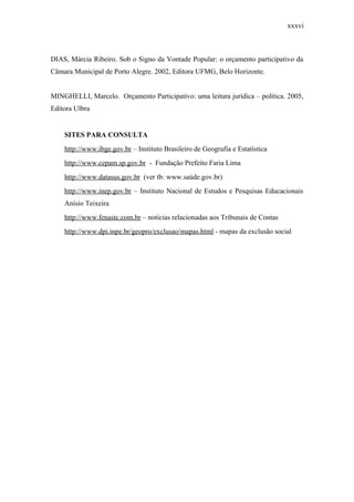 xxxvi
DIAS, Márcia Ribeiro. Sob o Signo da Vontade Popular: o orçamento participativo da
Câmara Municipal de Porto Alegre. 2002, Editora UFMG, Belo Horizonte.
MINGHELLI, Marcelo. Orçamento Participativo: uma leitura jurídica – política. 2005,
Editora Ulbra
SITES PARA CONSULTA
http://www.ibge.gov.br – Instituto Brasileiro de Geografia e Estatística
http://www.cepam.sp.gov.br - Fundação Prefeito Faria Lima
http://www.datasus.gov.br (ver tb: www.saúde.gov.br)
http://www.inep.gov.br – Instituto Nacional de Estudos e Pesquisas Educacionais
Anísio Teixeira
http://www.fenastc.com.br – notícias relacionadas aos Tribunais de Contas
http://www.dpi.inpe.br/geopro/exclusao/mapas.html - mapas da exclusão social
 