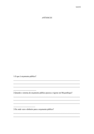 xxxvii
APÊNDICES
1.O que é orçamento público?
______________________________________________________________________
______________________________________________________________________
______________________________________________________________________
________________________
2.Quando o sistema de orçamento público passou a vigorar em Moçambique?
______________________________________________________________________
______________________________________________________________________
______________________________________________________________________
_______________________
3.De onde vem o dinheiro para o orçamento público?
______________________________________________________________________
______________________________________________________________________
 