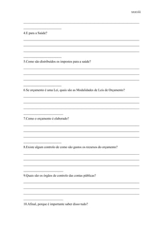 xxxviii
______________________________________________________________________
_______________________
4.E para a Saúde?
______________________________________________________________________
______________________________________________________________________
______________________________________________________________________
_______________________
5.Como são distribuídos os impostos para a saúde?
______________________________________________________________________
______________________________________________________________________
______________________________________________________________________
_______________________
6.Se orçamento é uma Lei, quais são as Modalidades de Leis de Orçamento?
______________________________________________________________________
______________________________________________________________________
______________________________________________________________________
________________________
7.Como o orçamento é elaborado?
______________________________________________________________________
______________________________________________________________________
______________________________________________________________________
_______________________
8.Existe algum controlo de como são gastos os recursos do orçamento?
______________________________________________________________________
______________________________________________________________________
______________________________________________________________________
________________________
9.Quais são os órgãos de controlo das contas públicas?
______________________________________________________________________
______________________________________________________________________
______________________________________________________________________
________________________
10.Afinal, porque é importante saber disso tudo?
 