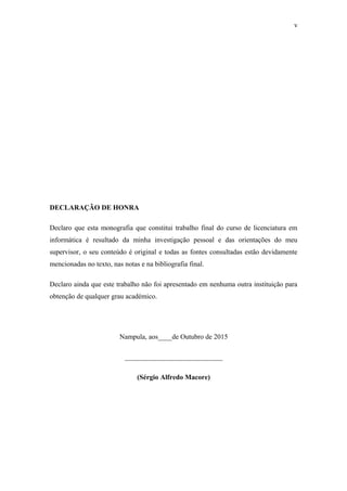 v
DECLARAÇÃO DE HONRA
Declaro que esta monografia que constitui trabalho final do curso de licenciatura em
informática é resultado da minha investigação pessoal e das orientações do meu
supervisor, o seu conteúdo é original e todas as fontes consultadas estão devidamente
mencionadas no texto, nas notas e na bibliografia final.
Declaro ainda que este trabalho não foi apresentado em nenhuma outra instituição para
obtenção de qualquer grau académico.
Nampula, aos____de Outubro de 2015
____________________________
(Sérgio Alfredo Macore)
 