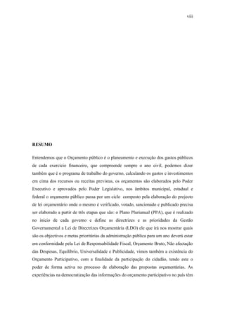 viii
RESUMO
Entendemos que o Orçamento público é o planeamento e execução dos gastos públicos
de cada exercício financeiro, que compreende sempre o ano civil, podemos dizer
também que é o programa de trabalho do governo, calculando os gastos e investimentos
em cima dos recursos ou receitas previstas, os orçamentos são elaborados pelo Poder
Executivo e aprovados pelo Poder Legislativo, nos âmbitos municipal, estadual e
federal o orçamento público passa por um ciclo composto pela elaboração do projecto
de lei orçamentário onde o mesmo é verificado, votado, sancionado e publicado precisa
ser elaborado a partir de três etapas que são: o Plano Plurianual (PPA), que é realizado
no início de cada governo e define as directrizes e as prioridades da Gestão
Governamental a Lei de Directrizes Orçamentária (LDO) ele que irá nos mostrar quais
são os objectivos e metas prioritárias da administração pública para um ano deverá estar
em conformidade pela Lei de Responsabilidade Fiscal, Orçamento Bruto, Não afectação
das Despesas, Equilíbrio, Universalidade e Publicidade, vimos também a existência do
Orçamento Participativo, com a finalidade da participação do cidadão, tendo este o
poder de forma activa no processo de elaboração das propostas orçamentárias. As
experiências na democratização das informações do orçamento participativo no país têm
 