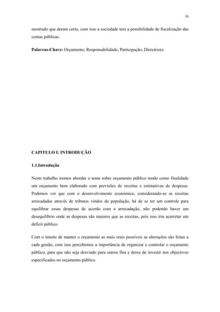 ix
mostrado que deram certo, com isso a sociedade tem a possibilidade de fiscalização das
contas públicas.
Palavras-Chave: Orçamento; Responsabilidade; Participação; Directrizes
CAPITULO I: INTRODUÇÃO
1.1.Introdução
Neste trabalho iremos abordar o tema sobre orçamento público tendo como finalidade
um orçamento bem elaborado com previsões de receitas e estimativas de despesas.
Podemos ver que com o desenvolvimento económico, considerando-se as receitas
arrecadadas através de tributos vindos da população, há de se ter um controle para
equilibrar essas despesas de acordo com a arrecadação, não podendo haver um
desequilíbrio onde as despesas são maiores que as receitas, pois isso iria acarretar um
deficit público.
Com o intuito de manter o orçamento as mais reais possíveis as alterações são feitas a
cada gestão, com isso percebemos a importância de organizar e controlar o orçamento
público, para que não seja desviado para outros fins e deixe de investir nos objectivos
especificados no orçamento público.
 