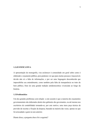 x
1.2.JUSTIFICATIVA
A apresentação da monografia, visa esclarecer à comunidade em geral sobre como é
elaborado o orçamento público, pois podemos ver que para muitas pessoas é inacessível,
devido não só a falta de informações, e por ser uma linguagem desconhecida que
impossibilita seu entendimento, como também pela falta de transparência no trato do
bem público, fruto de uma grande tradição antidemocrática vivenciada ao longo da
história.
1.3.Problemática
Um dos grandes problemas com relação a este assunto é que a maioria dos orçamentos
governamentais são elaborados dentro dos gabinetes dos governantes, ou até mesmo nos
escritórios de contabilidade tornando-se, por este motivo, uma mera peça técnica de
previsão de receitas e fixação da despesa, baseada na maioria das vezes, apenas no que
foi arrecadado e gasto no ano anterior.
Diante disso, a pergunta chave foi a seguinte?
 