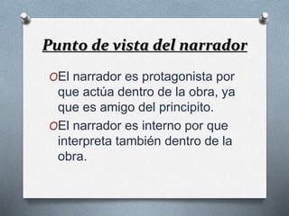 Punto de vista del narrador 
OEl narrador es protagonista por 
que actúa dentro de la obra, ya 
que es amigo del principito. 
OEl narrador es interno por que 
interpreta también dentro de la 
obra. 
 
