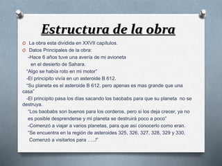 Estructura de la obra 
O La obra esta dividida en XXVII capítulos. 
O Datos Principales de la obra: 
-Hace 6 años tuve una avería de mi avioneta 
en el desierto de Sahara. 
“Algo se había roto en mi motor” 
-El principito vivía en un asteroide B 612. 
“Su planeta es el asteroide B 612, pero apenas es mas grande que una 
casa” 
-El principito pasa los días sacando los baobabs para que su planeta no se 
destruya. 
“Los baobabs son buenos para los corderos, pero si los deja crecer, ya no 
es posible desprenderse y mi planeta se destruirá poco a poco” 
-Comenzó a viajar a varios planetas, para que así conocerlo como eran. 
“Se encuentra en la región de asteroides 325, 326, 327, 328, 329 y 330. 
Comenzó a visitarlos para …..!” 
 
