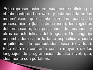 Esta representación es usualmente definida por
el fabricante de hardware, y está basada en los
mnemónicos que simbolizan los pasos de
procesamiento (las instrucciones), los registros
del procesador, las posiciones de memoria, y
otras características del lenguaje. Un lenguaje
ensamblador es por lo tanto específico a cierta
arquitectura de computador física (o virtual).
Esto está en contraste con la mayoría de los
lenguajes de programación de alto nivel, que,
idealmente son portables.
 
