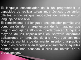 El lenguaje ensamblador da a un programador la
capacidad de realizar tareas muy técnicas que serian
difíciles, si no es que imposibles de realizar en un
lenguaje de alto nivel.
El conocimiento del lenguaje ensamblador permite una
comprensión de la arquitectura de la maquina que
ningún lenguaje de alto nivel puede ofrecer. Aunque la
mayoría de los especialistas en Software desarrolla
aplicaciones en lenguajes de alto nivel, que son más
fáciles de escribir y de dar mantenimiento, una practica
común es recodificar en lenguaje ensamblador aquellas
rutinas que han causado cuellos de botella en el
procesamiento.
 
