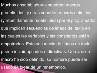 Muchos ensambladores soportan macros
predefinidos, y otras soportan macros definidos
(y repetidamente redefinibles) por el programador
que implican secuencias de líneas del texto en
las cuales las variables y las constantes están
empotradas. Esta secuencia de líneas de texto
puede incluir opcodes o directivas. Una vez un
macro ha sido definido, su nombre puede ser
usado en lugar de un mnemónico.
 
