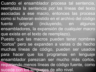 Cuando el ensamblador procesa tal sentencia,
reemplaza la sentencia por las líneas del texto
asociadas a ese macro, entonces las procesa
como si hubieran existido en el archivo del código
fuente    original   (incluyendo,   en    algunos
ensambladores, la expansión de cualquier macro
que exista en el texto de reemplazo).
Puesto que las macros pueden tener nombres
"cortos" pero se expanden a varias o de hecho
muchas líneas de código, pueden ser usados
para hacer que los programas en lenguaje
ensamblador parezcan ser mucho más cortos,
requiriendo menos líneas de código fuente, como
sucede con los lenguajes de alto nivel.
 