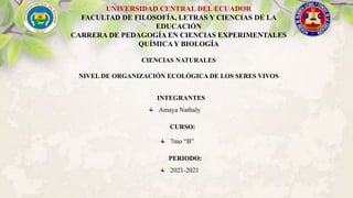 INTEGRANTES
Amaya Nathaly
UNIVERSIDAD CENTRAL DEL ECUADOR
FACULTAD DE FILOSOFÍA, LETRAS Y CIENCIAS DE LA
EDUCACIÓN
CARRERA DE PEDAGOGÍA EN CIENCIAS EXPERIMENTALES
QUÍMICAY BIOLOGÍA
CIENCIAS NATURALES
NIVEL DE ORGANIZACIÓN ECOLÓGICA DE LOS SERES VIVOS
CURSO:
7mo “B”
PERIODO:
2021-2021
 