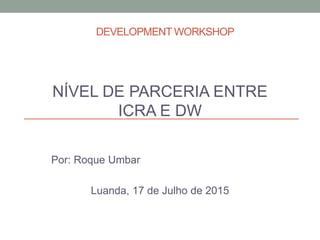 DEVELOPMENT WORKSHOP
NÍVEL DE PARCERIA ENTRE
ICRA E DW
Por: Roque Umbar
Luanda, 17 de Julho de 2015
 