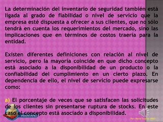 La determinación del inventario de seguridad también está
ligada al grado de fiabilidad o nivel de servicio que la
empresa esté dispuesta a ofrecer a sus clientes, que no sólo
tendrá en cuenta los requerimientos del mercado, sino las
implicaciones que en términos de costos traería para la
entidad.

Existen diferentes definiciones con relación al nivel de
servicio, pero la mayoría coincide en que dicho concepto
está asociado a la disponibilidad de un producto o la
confiabilidad del cumplimiento en un cierto plazo. En
dependencia de ello, el nivel de servicio puede expresarse
como:

a) El porcentaje de veces que se satisfacen las solicitudes
de los clientes sin presentarse ruptura de stocks. En este
caso el concepto está asociado a disponibilidad.
                                                 Por: Mario Trujillo UNAD
 