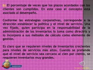 b) El porcentaje de veces que los plazos acordados con los
clientes son cumplidos. En este caso el concepto está
asociado al desempeño.

Conforme las estrategias corporativas, corresponde a la
dirección establecer la política y el nivel de servicio. Una
vez fijado, quien participa en la responsabilidad de la
administración de los inventarios lo toma como directriz y
lo incorpora a sus métodos de cálculo como elemento de
gestión.

Es claro que se requieren niveles de inventarios crecientes
para niveles de servicios más altos. Cuando se pretende
que el nivel de servicio sea cercano al cien por ciento, se
requieren inventarios muy grandes.


                                                 Por: Mario Trujillo UNAD
 