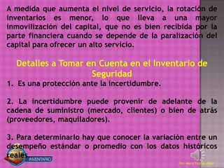 A medida que aumenta el nivel de servicio, la rotación de
inventarios es menor, lo que lleva a una mayor
inmovilización del capital, que no es bien recibida por la
parte financiera cuando se depende de la paralización del
capital para ofrecer un alto servicio.

  Detalles a Tomar en Cuenta en el Inventario de
                    Seguridad
1. Es una protección ante la incertidumbre.

2. La incertidumbre puede provenir de adelante de la
cadena de suministro (mercado, clientes) o bien de atrás
(proveedores, maquiladores).

3. Para determinarlo hay que conocer la variación entre un
desempeño estándar o promedio con los datos históricos
reales.
                                               Por: Mario Trujillo UNAD
 