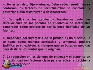 4. No es un dato fijo y eterno. Debe reducirse-eliminarse
conforme los factores de incertidumbre se controlen y
posterior a ello disminuyan o desaparezcan.

5. Se aplica a los productos terminados ante las
fluctuaciones de los pedidos de clientes o en materiales
comprados como protección por la poca fiabilidad de las
fuentes.

6. Depender del inventario de seguridad es un suicidio. Si
se toma como manera correctiva y temporal, pudiera
justificarse su existencia, siempre que se busquen medidas
para destruir los puntos que lo originan.

7. La reducción en los tiempos de entrega y el aumento en
la flexibilidad son factores clave para erradicar el problema
de los “colchones”.
                                                  Por: Mario Trujillo UNAD
 