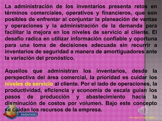 La administración de los inventarios presenta retos en
términos comerciales, operativos y financieros, que son
posibles de enfrentar al conjuntar la planeación de ventas
y operaciones y la administración de la demanda para
facilitar la mejora en los niveles de servicio al cliente. El
desafío radica en utilizar información confiable y oportuna
para una toma de decisiones adecuada sin recurrir a
inventarios de seguridad a manera de amortiguadores ante
la variación del pronóstico.

Aquellos que administran los inventarios, desde la
perspectiva del área comercial, la prioridad es cuidar los
niveles de servicio al cliente. Por el lado de operaciones, la
productividad, eficiencia y economía de escala guían los
pasos de producción y abastecimiento hacia la
disminución de costos por volumen. Bajo este concepto
se cuidan los recursos de la empresa.
                                                  Por: Mario Trujillo UNAD
 