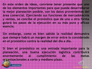 En este orden de ideas, conviene tener presente que uno
de los elementos importantes para que pueda desarrollarse
la mejor planeación posible, son los datos provenientes del
área comercial. Ejerciendo sus funciones de mercadotecnia
y ventas, se concibe el pronóstico que de una u otra forma
guiará los pasos de la ejecución en su más pura y eficaz
esencia.

Sin embargo, como es bien sabido la realidad demuestra
que siempre habrá un margen de error entre lo considerado
en el pronóstico contra la realidad del día a día.

Si bien el pronóstico es una entrada importante para la
planeación, una buena ejecución logística contribuirá
enormemente       al   cumplimiento     de las   metas
organizacionales a corto y mediano plazo.

                                                Por: Mario Trujillo UNAD
 