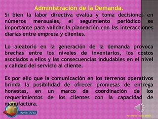 Administración de la Demanda.
Si bien la labor directiva evalúa y toma decisiones en
números mensuales, el seguimiento periódico es
importante para validar la planeación con las interacciones
diarias entre empresa y clientes.

Lo aleatorio en la generación de la demanda provoca
brechas entre los niveles de inventarios, los costos
asociados a ellos y las consecuencias indudables en el nivel
y calidad del servicio al cliente.

Es por ello que la comunicación en los terrenos operativos
brinda la posibilidad de ofrecer promesas de entrega
honestas, en un marco de coordinación de los
requerimientos de los clientes con la capacidad de
manufactura.

                                                 Por: Mario Trujillo UNAD
 