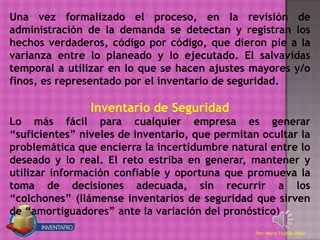 Una vez formalizado el proceso, en la revisión de
administración de la demanda se detectan y registran los
hechos verdaderos, código por código, que dieron pie a la
varianza entre lo planeado y lo ejecutado. El salvavidas
temporal a utilizar en lo que se hacen ajustes mayores y/o
finos, es representado por el inventario de seguridad.

                Inventario de Seguridad
Lo más fácil para cualquier empresa es generar
“suficientes” niveles de inventario, que permitan ocultar la
problemática que encierra la incertidumbre natural entre lo
deseado y lo real. El reto estriba en generar, mantener y
utilizar información confiable y oportuna que promueva la
toma de decisiones adecuada, sin recurrir a los
“colchones” (llámense inventarios de seguridad que sirven
de “amortiguadores” ante la variación del pronóstico).
                                                 Por: Mario Trujillo UNAD
 