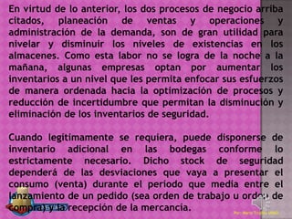 En virtud de lo anterior, los dos procesos de negocio arriba
citados, planeación de ventas y operaciones y
administración de la demanda, son de gran utilidad para
nivelar y disminuir los niveles de existencias en los
almacenes. Como esta labor no se logra de la noche a la
mañana, algunas empresas optan por aumentar los
inventarios a un nivel que les permita enfocar sus esfuerzos
de manera ordenada hacia la optimización de procesos y
reducción de incertidumbre que permitan la disminución y
eliminación de los inventarios de seguridad.

Cuando legítimamente se requiera, puede disponerse de
inventario adicional en las bodegas conforme lo
estrictamente necesario. Dicho stock de seguridad
dependerá de las desviaciones que vaya a presentar el
consumo (venta) durante el período que media entre el
lanzamiento de un pedido (sea orden de trabajo u orden de
compra) y la recepción de la mercancía.        Por: Mario Trujillo UNAD
 
