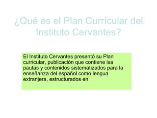¿Qué es el Plan Currícular del Instituto Cervantes? El Instituto Cervantes presentó su Plan curricular, publicación que contiene las pautas y contenidos sistematizados para la enseñanza del español como lengua extranjera, estructurados en  