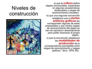 Niveles de construcción a)  que la  cultura  defina objetos reconocibles, basándose en algunas características destacables o rasgos de reconocimiento (visuales);  b) que una segunda convención establezca que a  ciertos artificios gráficos  les corresponden algunas de estas propiedades y que ciertos rasgos de reconocimiento del objeto se han de reproducir absolutamente para poder reconocer el propio objeto;  c) que la convención establezca las  modalidades de producción  de la correspondencia perceptible entre rasgos de reconocimiento y rasgos gráficos." (Eco, 1976: 62).  