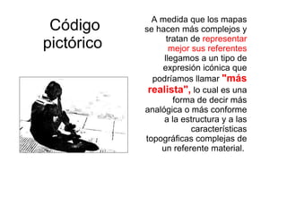 Código pictórico   A medida que los mapas se hacen más complejos y tratan de  representar mejor sus referentes  llegamos a un tipo de expresión icónica que podríamos llamar  "más realista",  lo cual es una forma de decir más analógica o más conforme a la estructura y a las características topográficas complejas de un referente material.  