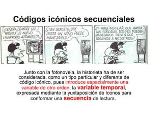 Códigos icónicos secuenciales Junto con la fotonovela, la historieta ha de ser considerada, como un tipo particular y diferente de código icónico, pues  introduce espacialmente una variable de otro orden : la  variable temporal , expresada mediante la yuxtaposición de íconos para conformar una  secuencia  de lectura.  
