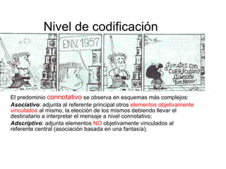 Nivel de codificación   El predominio  connotativo  se observa en esquemas más complejos:  Asociativo : adjunta al referente principal otros  elementos   objetivamente   vinculados  al mismo, la elección de los mismos debiendo llevar el destinatario a interpretar el mensaje a nivel connotativo;  Adscriptivo : adjunta elementos  NO  objetivamente vinculados al referente central (asociación basada en una fantasía).  