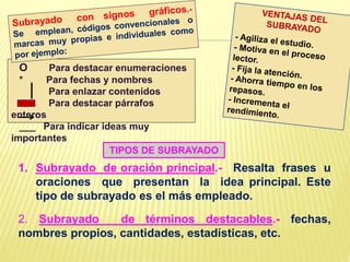 1. Subrayado de oración principal.- Resalta frases u
oraciones que presentan la idea principal. Este
tipo de subrayado es el más empleado.
2. Subrayado de términos destacables.- fechas,
nombres propios, cantidades, estadísticas, etc.
O Para destacar enumeraciones
* Para fechas y nombres
Para enlazar contenidos
Para destacar párrafos
enteros
___ Para indicar ideas muy
importantes
TIPOS DE SUBRAYADO
 