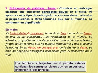 3. Subrayado de palabras claves.- Consiste en subrayar
palabras que encierran conceptos claves en el texto. Al
aplicarse este tipo de subrayado no se consideran artículos
ni preposiciones u otros términos que por sí mismos, no
contienen un significado.
Ejemplo:
El tráfico ilícito de especies, tanto de la flora como de la fauna,
es una de las actividades más repudiables en el mundo. Es
además, un problema que debe motivar una profunda reflexión,
ya que afecta a seres que no pueden defenderse y que al mismo
tiempo están en riesgo de desaparecer de la faz de la tierra, se
trata de especies ecológicas esenciales para el desarrollo de la
vida.
Los términos subrayados en el párrafo anterior
contienen los conceptos claves que, en su conjunto,
enmarcan la idea principal.
 