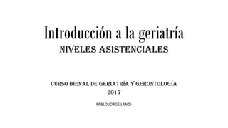 Introducción a la geriatría
Niveles asistenciales
Curso bienal de Geriatría y Gerontología
2017
PABLO JORGE LANDI
 