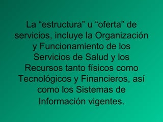 La “estructura” u “oferta” de
servicios, incluye la Organización
y Funcionamiento de los
Servicios de Salud y los
Recursos tanto físicos como
Tecnológicos y Financieros, así
como los Sistemas de
Información vigentes.
 