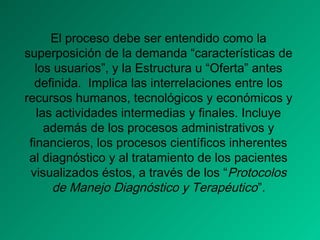 El proceso debe ser entendido como la
superposición de la demanda “características de
los usuarios”, y la Estructura u “Oferta” antes
definida. Implica las interrelaciones entre los
recursos humanos, tecnológicos y económicos y
las actividades intermedias y finales. Incluye
además de los procesos administrativos y
financieros, los procesos científicos inherentes
al diagnóstico y al tratamiento de los pacientes
visualizados éstos, a través de los “Protocolos
de Manejo Diagnóstico y Terapéutico”.
 