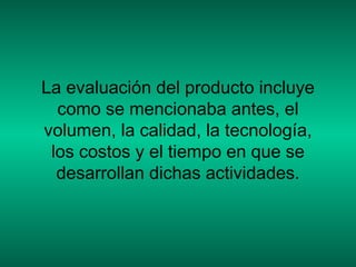 La evaluación del producto incluye
como se mencionaba antes, el
volumen, la calidad, la tecnología,
los costos y el tiempo en que se
desarrollan dichas actividades.
 