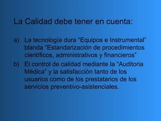 La Calidad debe tener en cuenta:
a) La tecnología dura “Equipos e Instrumental”
blanda “Estandarización de procedimientos
científicos, administrativos y financieros”
b) El control de calidad mediante la “Auditoria
Médica” y la satisfacción tanto de los
usuarios como de los prestatarios de los
servicios preventivo-asistenciales.
 