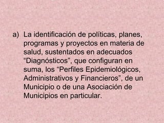 a) La identificación de políticas, planes,
programas y proyectos en materia de
salud, sustentados en adecuados
“Diagnósticos”, que configuran en
suma, los “Perfiles Epidemiológicos,
Administrativos y Financieros”, de un
Municipio o de una Asociación de
Municipios en particular.
 
