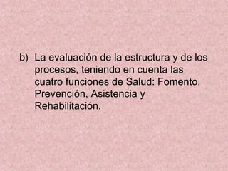 b) La evaluación de la estructura y de los
procesos, teniendo en cuenta las
cuatro funciones de Salud: Fomento,
Prevención, Asistencia y
Rehabilitación.
 