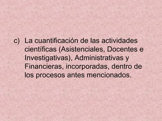 c) La cuantificación de las actividades
científicas (Asistenciales, Docentes e
Investigativas), Administrativas y
Financieras, incorporadas, dentro de
los procesos antes mencionados.
 