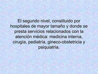 El segundo nivel, constituido por
hospitales de mayor tamaño y donde se
presta servicios relacionados con la
atención médica: medicina interna,
cirugía, pediatría, gineco-obstetricia y
psiquiatría.
 