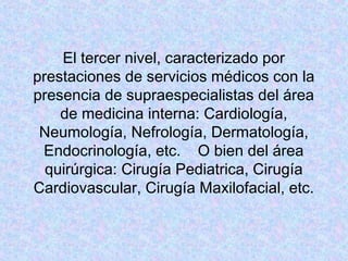 El tercer nivel, caracterizado por
prestaciones de servicios médicos con la
presencia de supraespecialistas del área
de medicina interna: Cardiología,
Neumología, Nefrología, Dermatología,
Endocrinología, etc. O bien del área
quirúrgica: Cirugía Pediatrica, Cirugía
Cardiovascular, Cirugía Maxilofacial, etc.
 