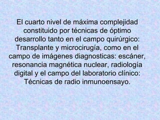 El cuarto nivel de máxima complejidad
constituido por técnicas de óptimo
desarrollo tanto en el campo quirúrgico:
Transplante y microcirugía, como en el
campo de imágenes diagnosticas: escáner,
resonancia magnética nuclear, radiología
digital y el campo del laboratorio clínico:
Técnicas de radio inmunoensayo.
 