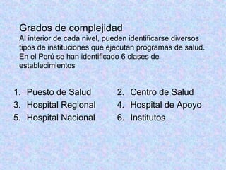 Grados de complejidad
Al interior de cada nivel, pueden identificarse diversos
tipos de instituciones que ejecutan programas de salud.
En el Perú se han identificado 6 clases de
establecimientos
1. Puesto de Salud
3. Hospital Regional
5. Hospital Nacional
2. Centro de Salud
4. Hospital de Apoyo
6. Institutos
 