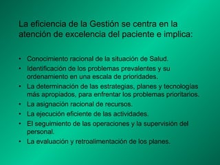 La eficiencia de la Gestión se centra en la
atención de excelencia del paciente e implica:
• Conocimiento racional de la situación de Salud.
• Identificación de los problemas prevalentes y su
ordenamiento en una escala de prioridades.
• La determinación de las estrategias, planes y tecnologías
más apropiados, para enfrentar los problemas prioritarios.
• La asignación racional de recursos.
• La ejecución eficiente de las actividades.
• El seguimiento de las operaciones y la supervisión del
personal.
• La evaluación y retroalimentación de los planes.
 
