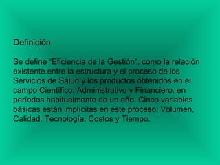 Definición
Se define “Eficiencia de la Gestión”, como la relación
existente entre la estructura y el proceso de los
Servicios de Salud y los productos obtenidos en el
campo Científico, Administrativo y Financiero, en
períodos habitualmente de un año. Cinco variables
básicas están implícitas en este proceso: Volumen,
Calidad, Tecnología, Costos y Tiempo.
 